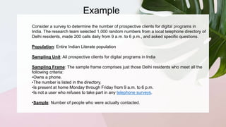 Example
Consider a survey to determine the number of prospective clients for digital programs in
India. The research team selected 1,000 random numbers from a local telephone directory of
Delhi residents, made 200 calls daily from 9 a.m. to 6 p.m., and asked specific questions.
Population: Entire Indian Literate population
Sampling Unit: All prospective clients for digital programs in India
Sampling Frame: The sample frame comprises just those Delhi residents who meet all the
following criteria:
•Owns a phone.
•The number is listed in the directory.
•Is present at home Monday through Friday from 9 a.m. to 6 p.m.
•Is not a user who refuses to take part in any telephone surveys.
•Sample: Number of people who were actually contacted.
 