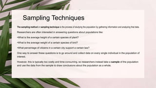 Sampling Techniques
The sampling method or sampling technique is the process of studying the population by gathering information and analyzing that data.
Researchers are often interested in answering questions about populations like:
•What is the average height of a certain species of plant?
•What is the average weight of a certain species of bird?
•What percentage of citizens in a certain city support a certain law?
One way to answer these questions is to go around and collect data on every single individual in the population of
interest.
However, this is typically too costly and time-consuming, so researchers instead take a sample of the population
and use the data from the sample to draw conclusions about the population as a whole.
 