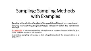 Sampling: Sampling Methods
with Examples
Sampling is the selection of a subset of the population of interest in a research study
Sampling means selecting the group that you will actually collect data from in your
research.
For example, if you are researching the opinions of students in your university, you
could survey a sample of 100 students.
In statistics, sampling allows you to test a hypothesis about the characteristics of a
population.
 