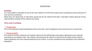 SAMPLING
Sampling:
It is not possible or desirable to test all the raw material or all the final output from a production process because of
time and cost constraints.
Many tests are destructive so that there would not be any material left after it had been tested. Because of this,
representative samples of the material are tested.
Terms used in sampling:
 Consignment:
This is the quantity of material delivered at the same time. Each consignment may consist of one or several lots.
 Test lot or batch:
This consists of all the containers of a textile material of one defined type and quality, delivered to one customer
according to one dispatch note. The material is presumed to be uniform so that this is the whole of the material
whose properties are to be characterized by one set of tests. It can be considered to be equivalent to the statistical
population.
 
