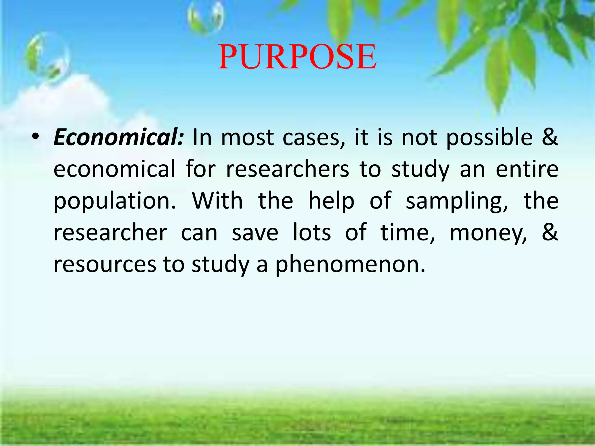 PURPOSE
• Economical: In most cases, it is not possible &
economical for researchers to study an entire
population. With the help of sampling, the
researcher can save lots of time, money, &
resources to study a phenomenon.
 