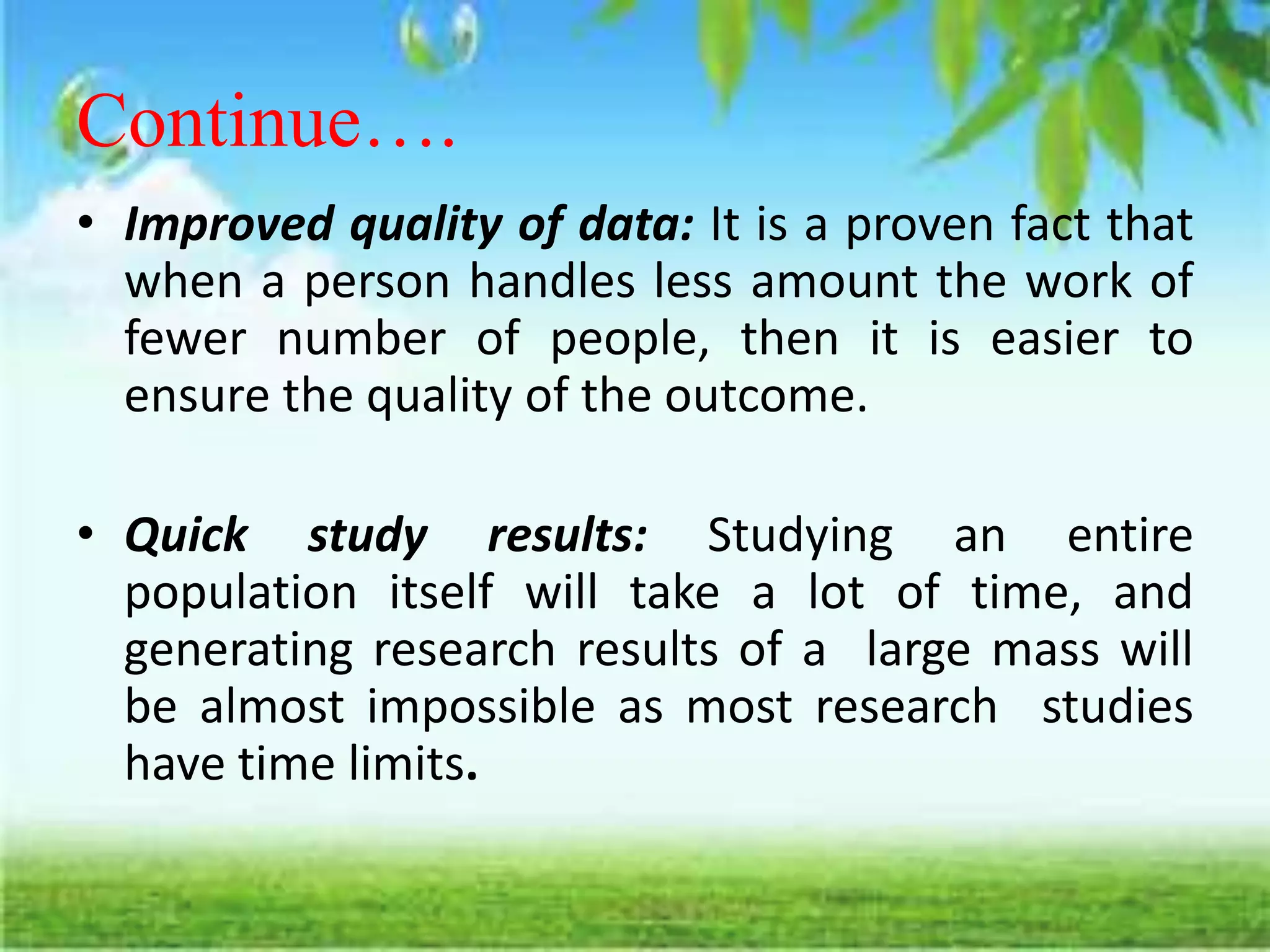 Continue….
• Improved quality of data: It is a proven fact that
when a person handles less amount the work of
fewer number of people, then it is easier to
ensure the quality of the outcome.
• Quick study results: Studying an entire
population itself will take a lot of time, and
generating research results of a large mass will
be almost impossible as most research studies
have time limits.
 