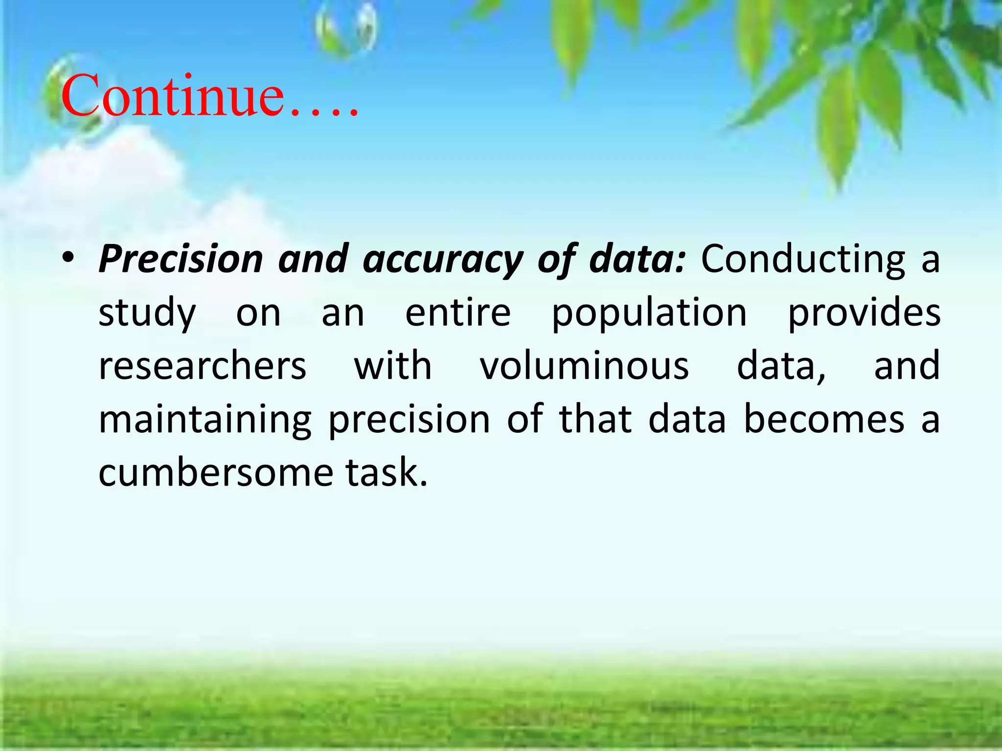 Continue….
• Precision and accuracy of data: Conducting a
study on an entire population provides
researchers with voluminous data, and
maintaining precision of that data becomes a
cumbersome task.
 