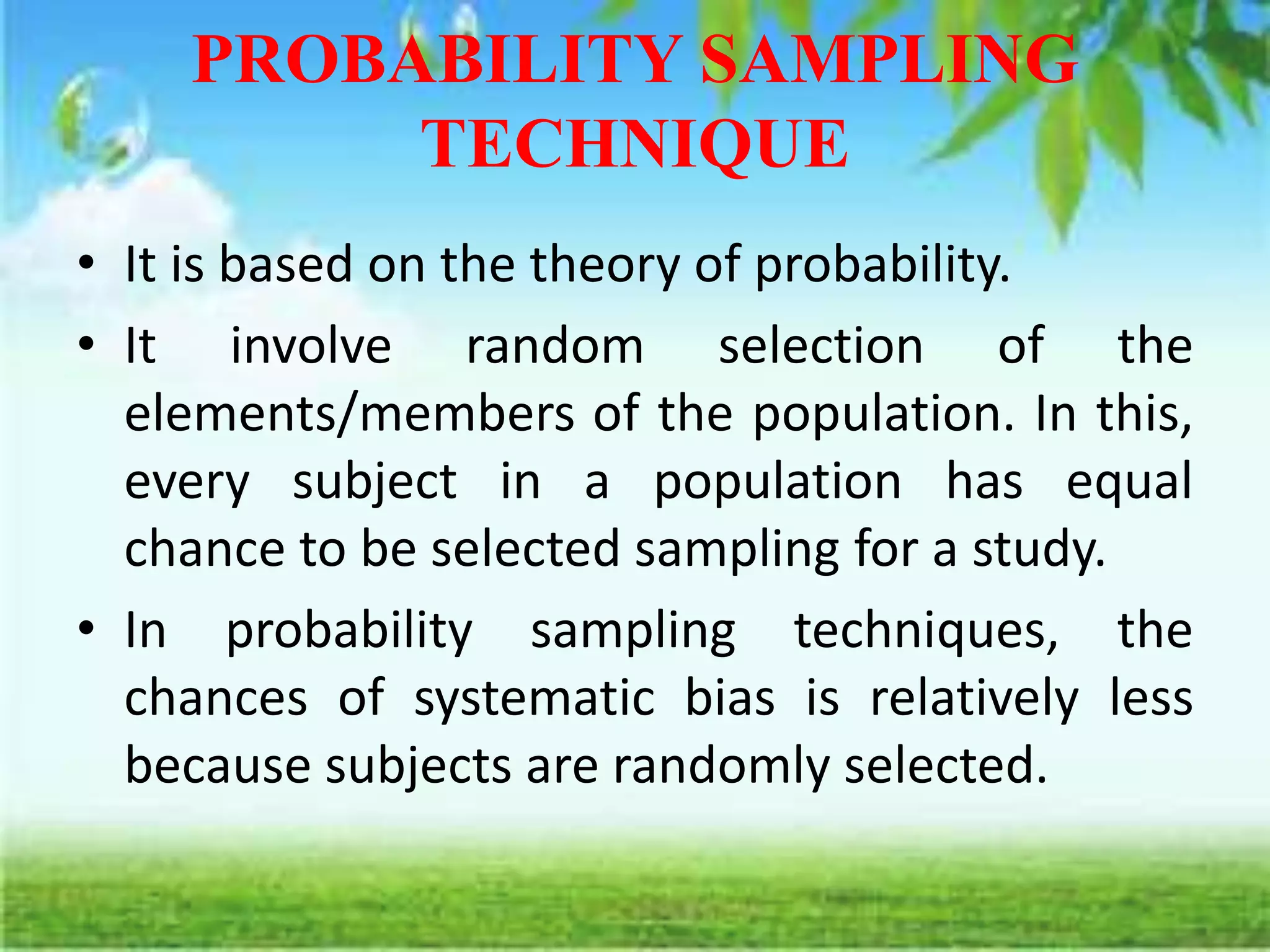 PROBABILITY SAMPLING
TECHNIQUE
• It is based on the theory of probability.
• It involve random selection of the
elements/members of the population. In this,
every subject in a population has equal
chance to be selected sampling for a study.
• In probability sampling techniques, the
chances of systematic bias is relatively less
because subjects are randomly selected.
 