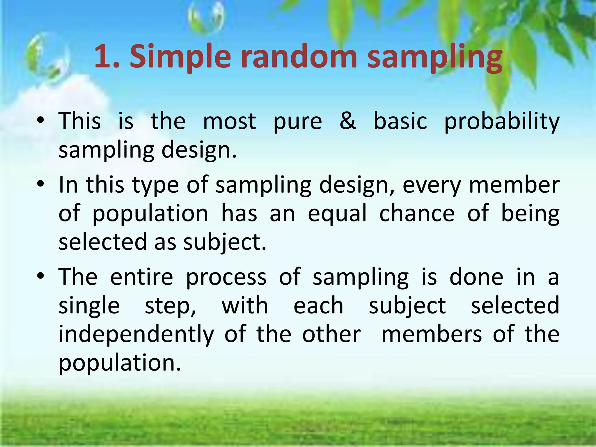 1. Simple random sampling
• This is the most pure & basic probability
sampling design.
• In this type of sampling design, every member
of population has an equal chance of being
selected as subject.
• The entire process of sampling is done in a
single step, with each subject selected
independently of the other members of the
population.
 