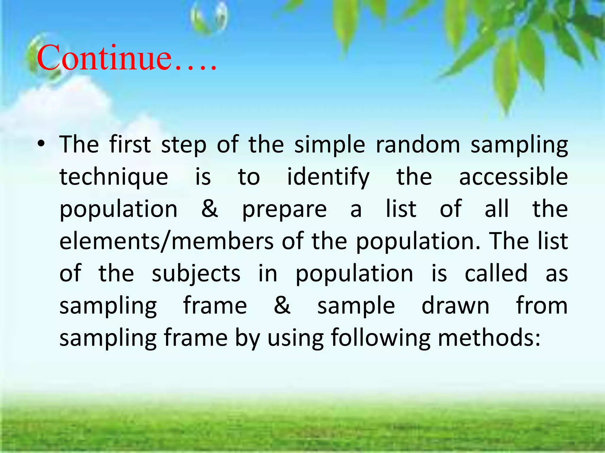 Continue….
• The first step of the simple random sampling
technique is to identify the accessible
population & prepare a list of all the
elements/members of the population. The list
of the subjects in population is called as
sampling frame & sample drawn from
sampling frame by using following methods:
 