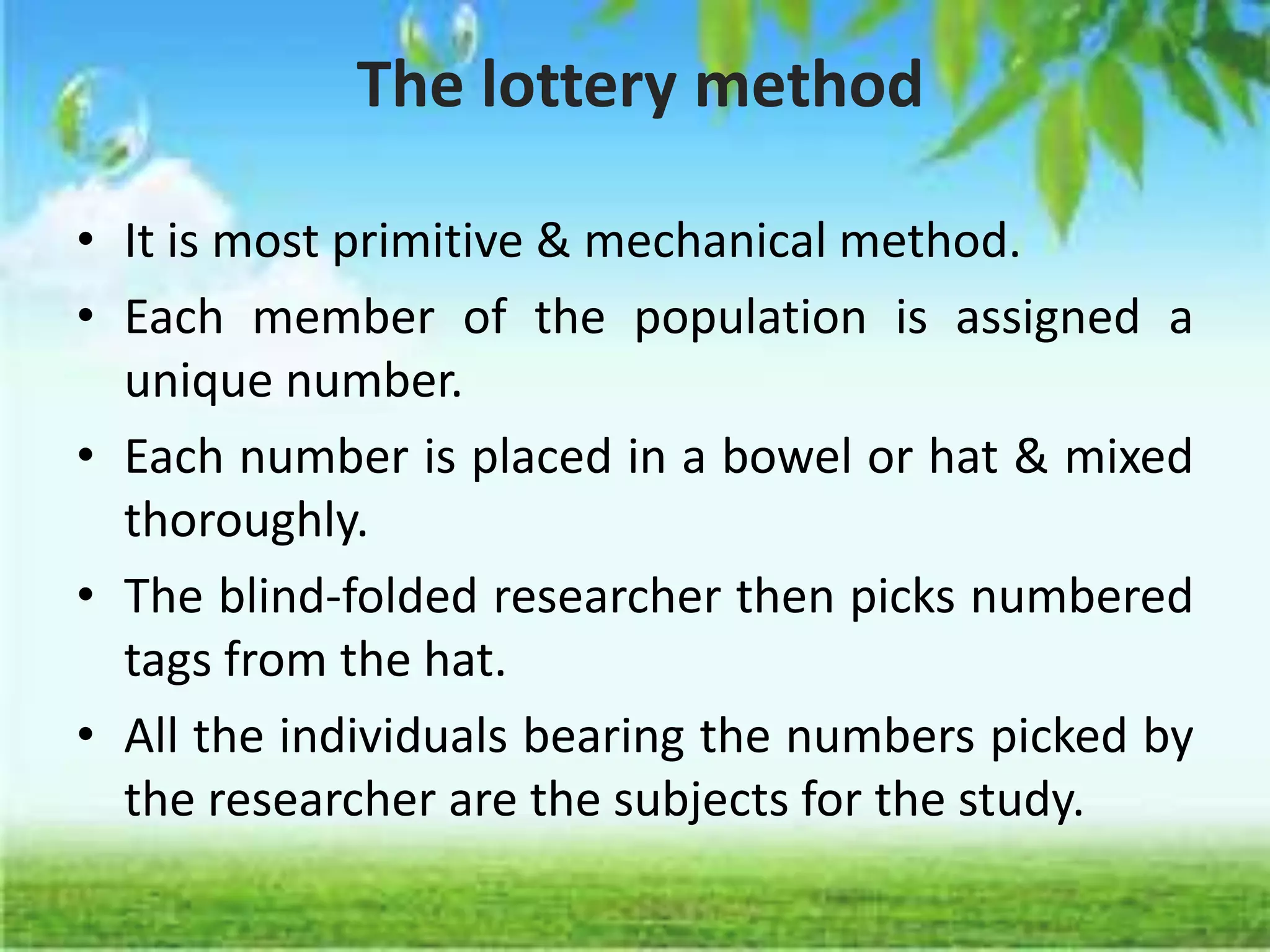The lottery method
• It is most primitive & mechanical method.
• Each member of the population is assigned a
unique number.
• Each number is placed in a bowel or hat & mixed
thoroughly.
• The blind-folded researcher then picks numbered
tags from the hat.
• All the individuals bearing the numbers picked by
the researcher are the subjects for the study.
 