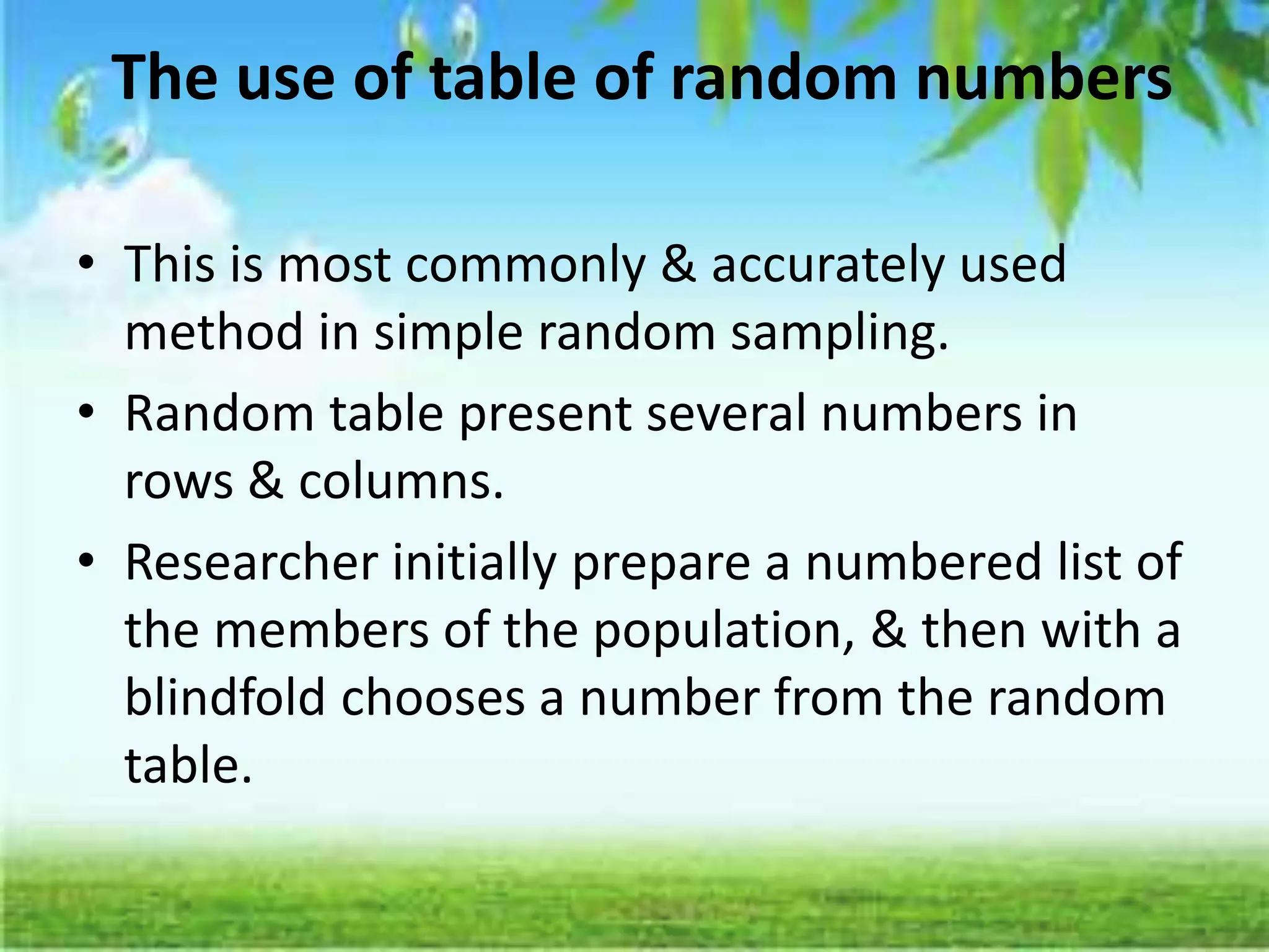 The use of table of random numbers
• This is most commonly & accurately used
method in simple random sampling.
• Random table present several numbers in
rows & columns.
• Researcher initially prepare a numbered list of
the members of the population, & then with a
blindfold chooses a number from the random
table.
 