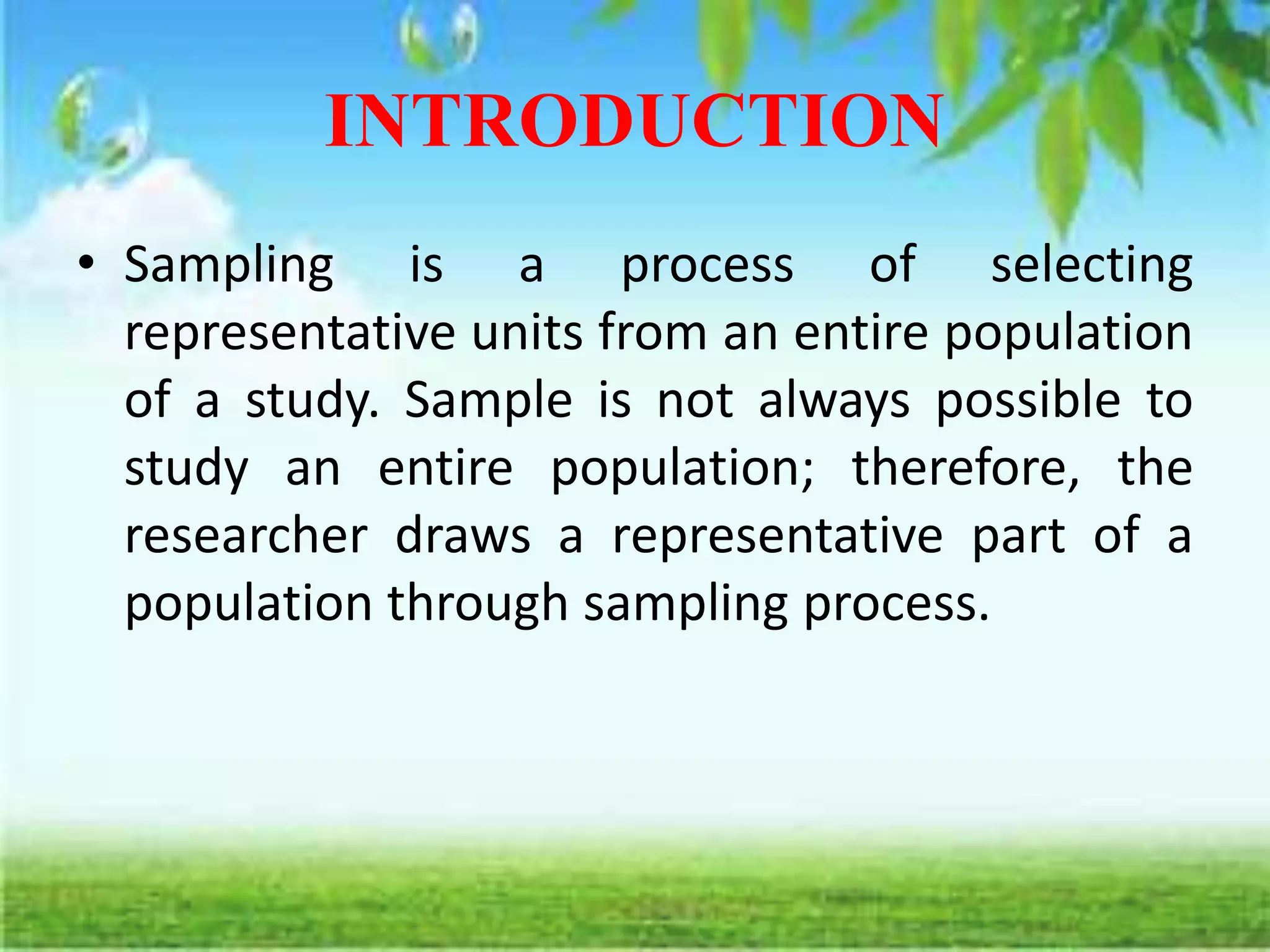 INTRODUCTION
• Sampling is a process of selecting
representative units from an entire population
of a study. Sample is not always possible to
study an entire population; therefore, the
researcher draws a representative part of a
population through sampling process.
 