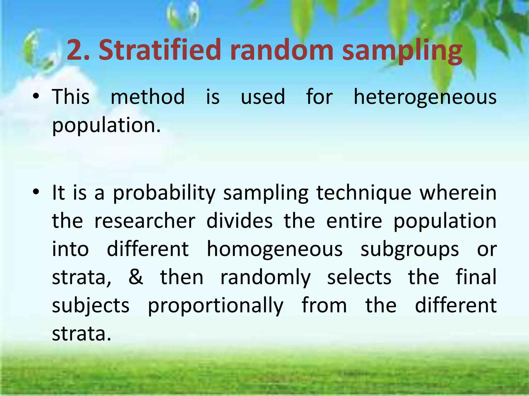 2. Stratified random sampling
• This method is used for heterogeneous
population.
• It is a probability sampling technique wherein
the researcher divides the entire population
into different homogeneous subgroups or
strata, & then randomly selects the final
subjects proportionally from the different
strata.
 