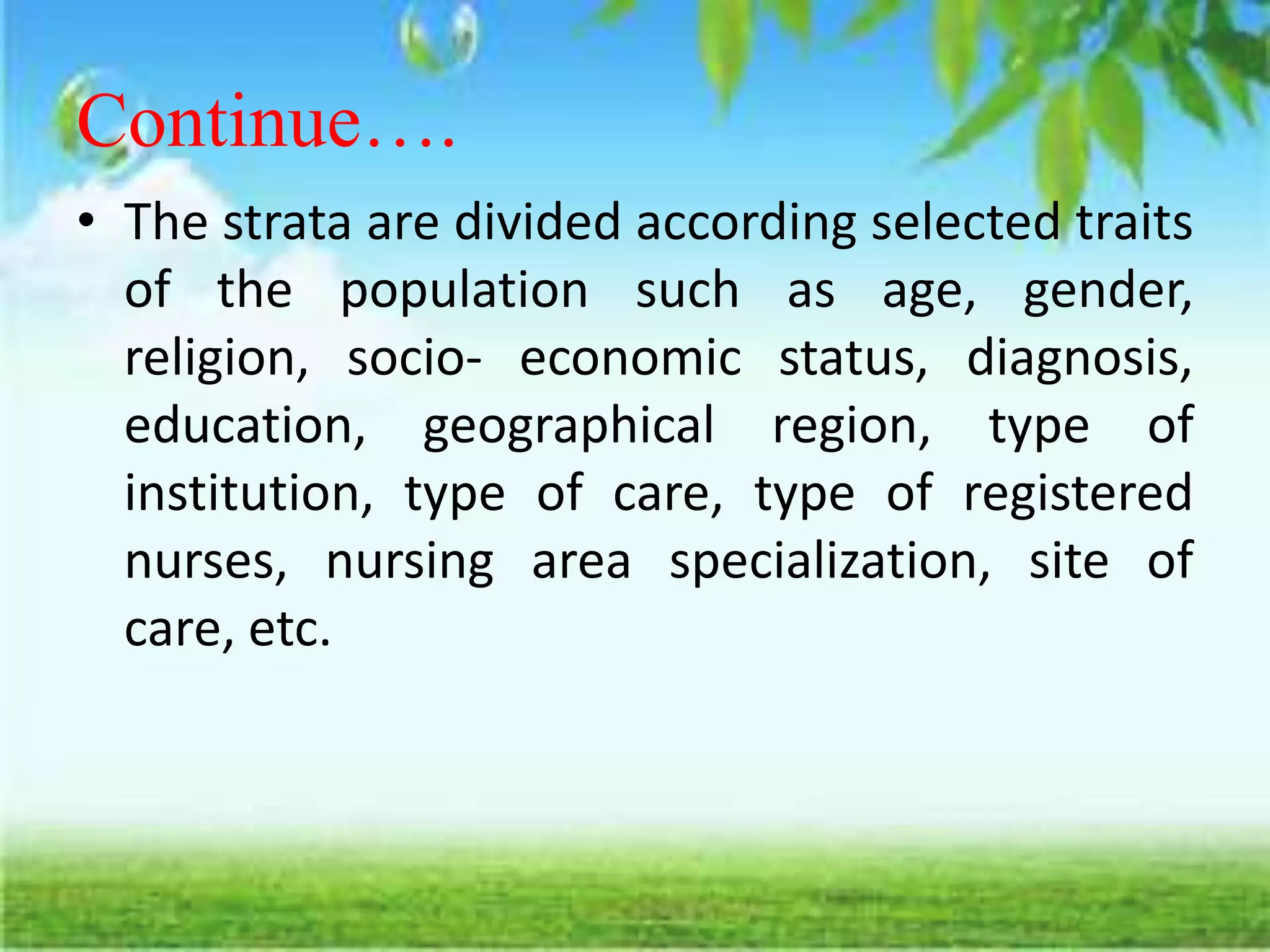 Continue….
• The strata are divided according selected traits
of the population such as age, gender,
religion, socio- economic status, diagnosis,
education, geographical region, type of
institution, type of care, type of registered
nurses, nursing area specialization, site of
care, etc.
 