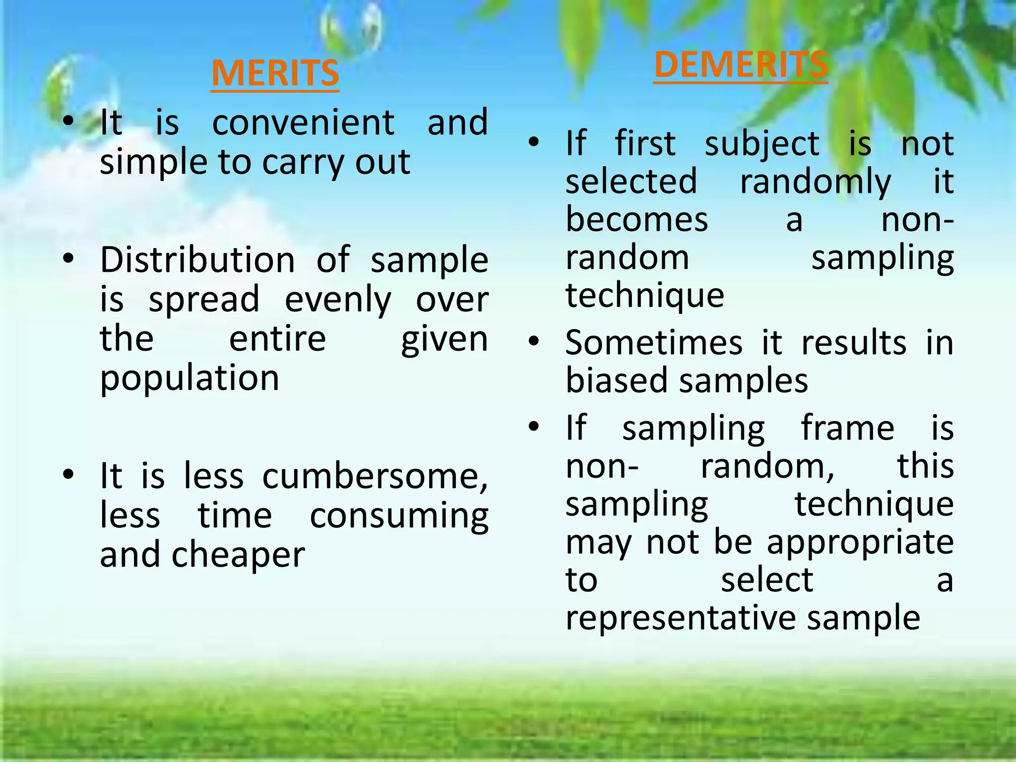 MERITS
• It is convenient and
simple to carry out
• Distribution of sample
is spread evenly over
the entire given
population
• It is less cumbersome,
less time consuming
and cheaper
DEMERITS
• If first subject is not
selected randomly it
becomes a non-
random sampling
technique
• Sometimes it results in
biased samples
• If sampling frame is
non- random, this
sampling technique
may not be appropriate
to select a
representative sample
 