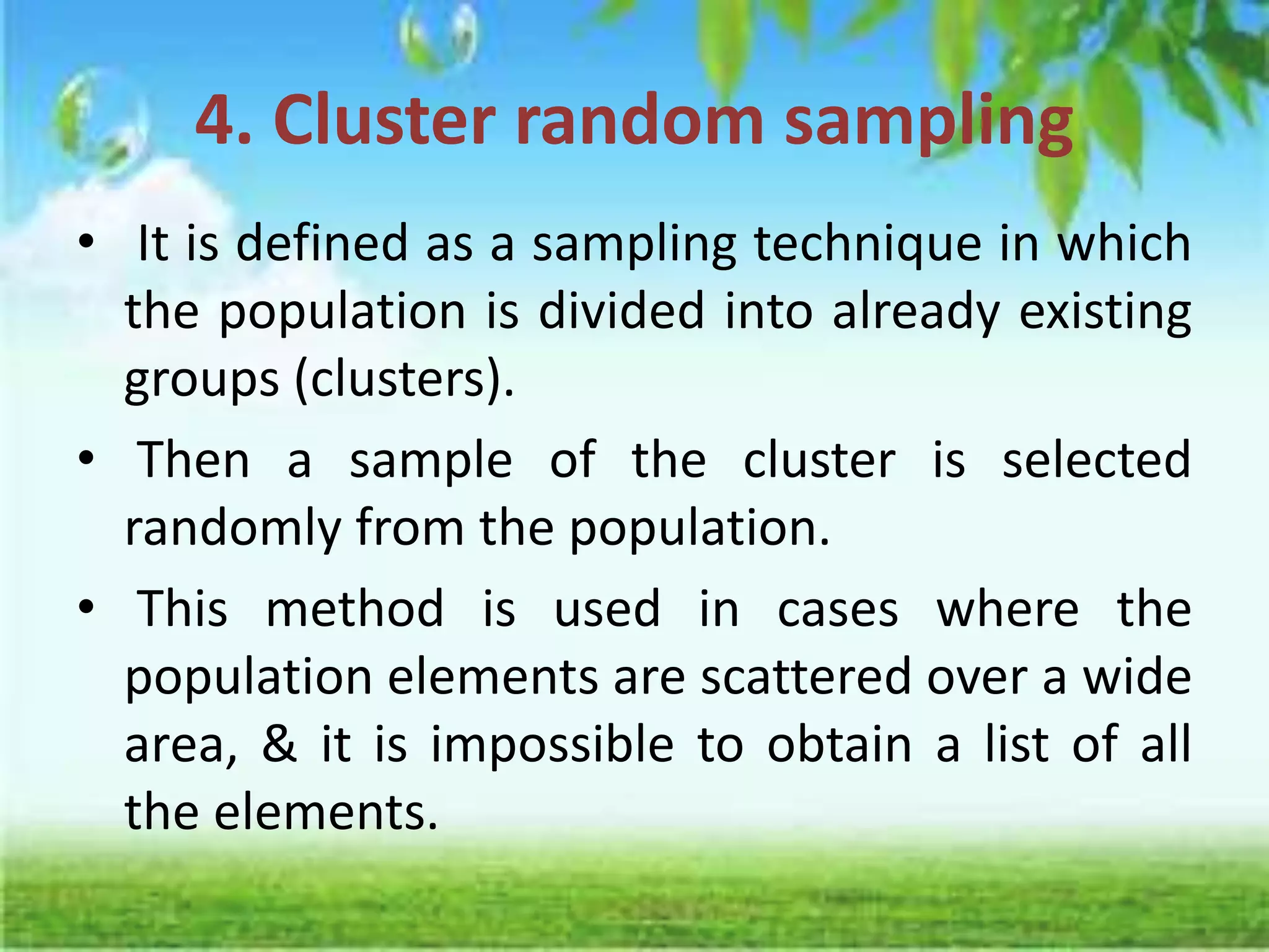 4. Cluster random sampling
• It is defined as a sampling technique in which
the population is divided into already existing
groups (clusters).
• Then a sample of the cluster is selected
randomly from the population.
• This method is used in cases where the
population elements are scattered over a wide
area, & it is impossible to obtain a list of all
the elements.
 