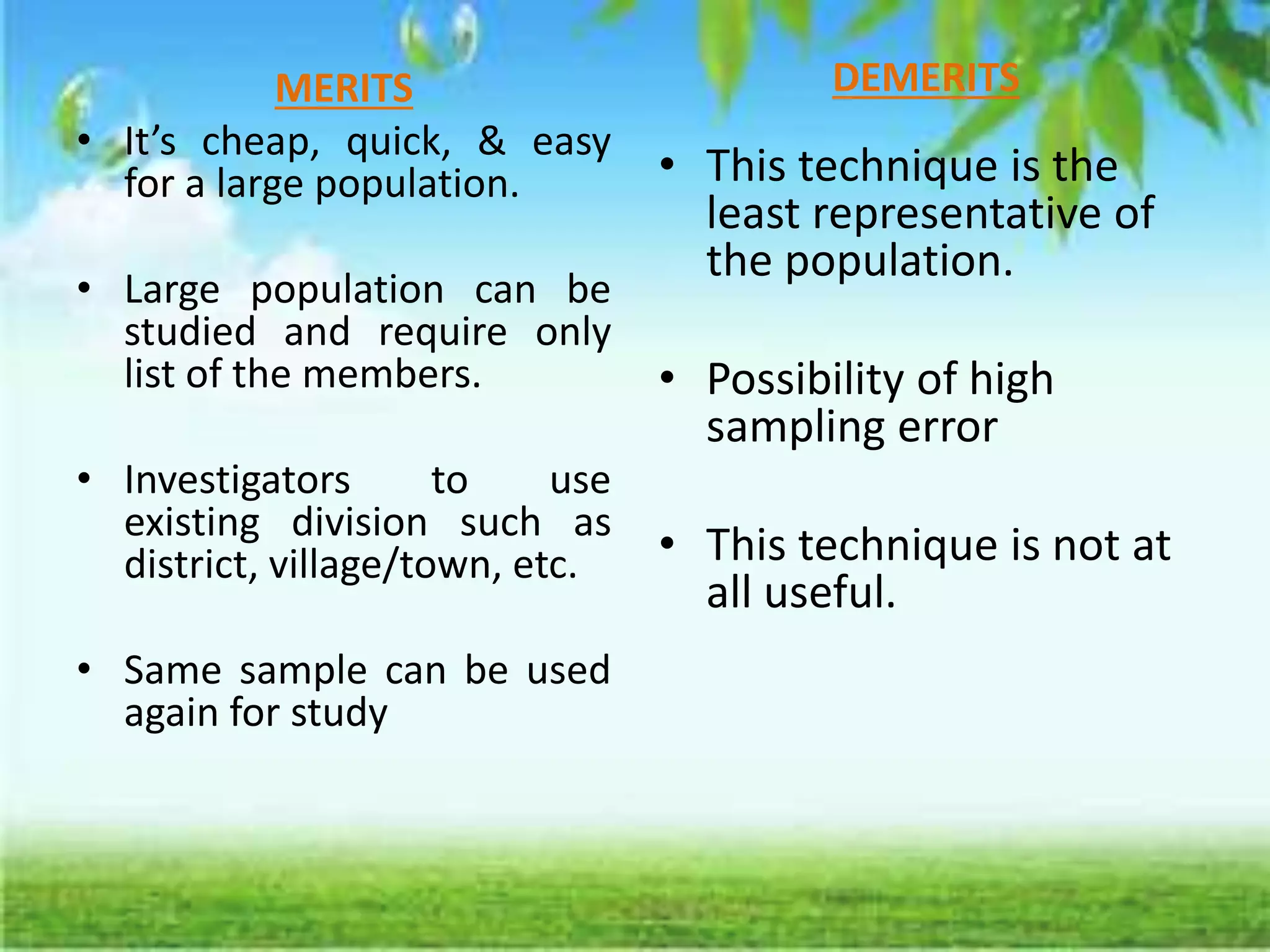 MERITS
• It’s cheap, quick, & easy
for a large population.
• Large population can be
studied and require only
list of the members.
• Investigators to use
existing division such as
district, village/town, etc.
• Same sample can be used
again for study
DEMERITS
• This technique is the
least representative of
the population.
• Possibility of high
sampling error
• This technique is not at
all useful.
 