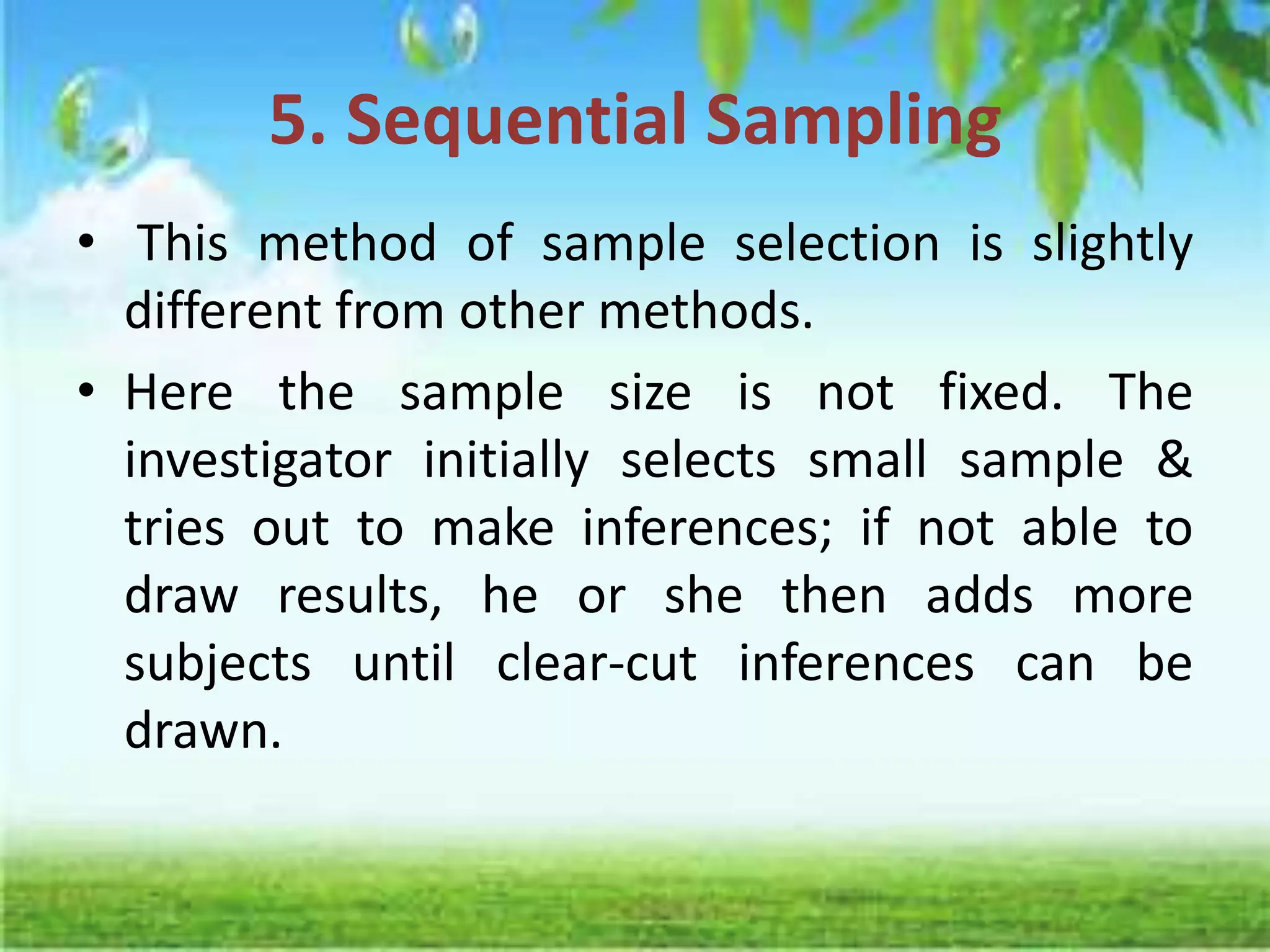 5. Sequential Sampling
• This method of sample selection is slightly
different from other methods.
• Here the sample size is not fixed. The
investigator initially selects small sample &
tries out to make inferences; if not able to
draw results, he or she then adds more
subjects until clear-cut inferences can be
drawn.
 
