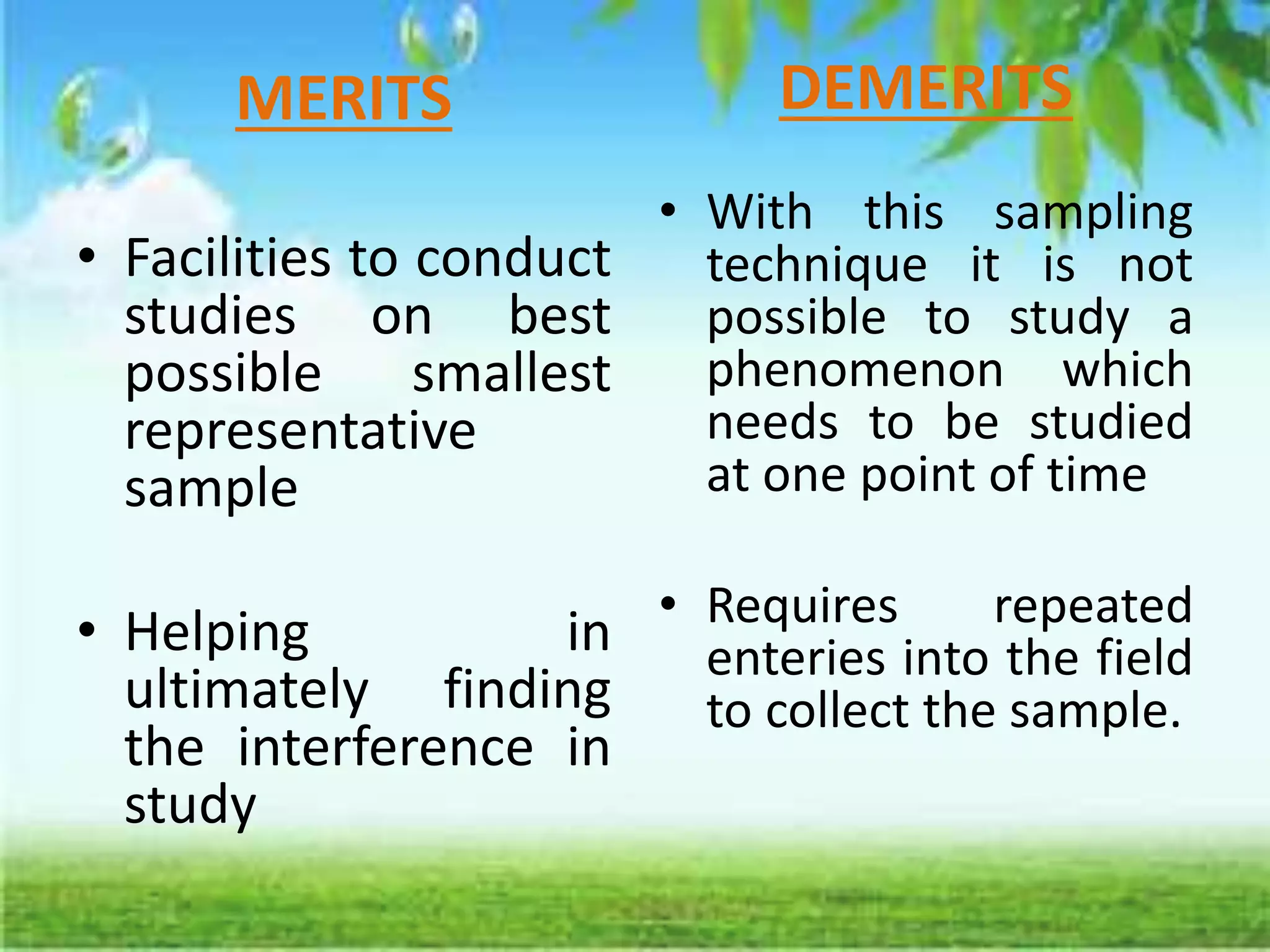 MERITS
• Facilities to conduct
studies on best
possible smallest
representative
sample
• Helping in
ultimately finding
the interference in
study
DEMERITS
• With this sampling
technique it is not
possible to study a
phenomenon which
needs to be studied
at one point of time
• Requires repeated
enteries into the field
to collect the sample.
 