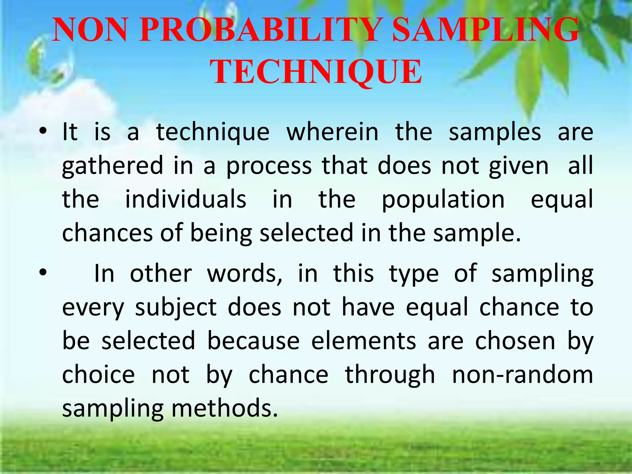 NON PROBABILITY SAMPLING
TECHNIQUE
• It is a technique wherein the samples are
gathered in a process that does not given all
the individuals in the population equal
chances of being selected in the sample.
• In other words, in this type of sampling
every subject does not have equal chance to
be selected because elements are chosen by
choice not by chance through non-random
sampling methods.
 