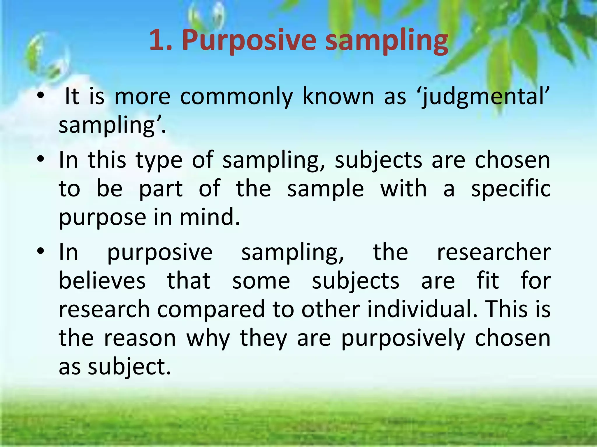 1. Purposive sampling
• It is more commonly known as ‘judgmental’
sampling’.
• In this type of sampling, subjects are chosen
to be part of the sample with a specific
purpose in mind.
• In purposive sampling, the researcher
believes that some subjects are fit for
research compared to other individual. This is
the reason why they are purposively chosen
as subject.
 