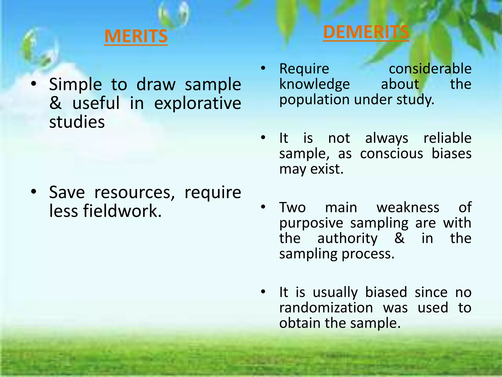 MERITS
• Simple to draw sample
& useful in explorative
studies
• Save resources, require
less fieldwork.
DEMERITS
• Require considerable
knowledge about the
population under study.
• It is not always reliable
sample, as conscious biases
may exist.
• Two main weakness of
purposive sampling are with
the authority & in the
sampling process.
• It is usually biased since no
randomization was used to
obtain the sample.
 
