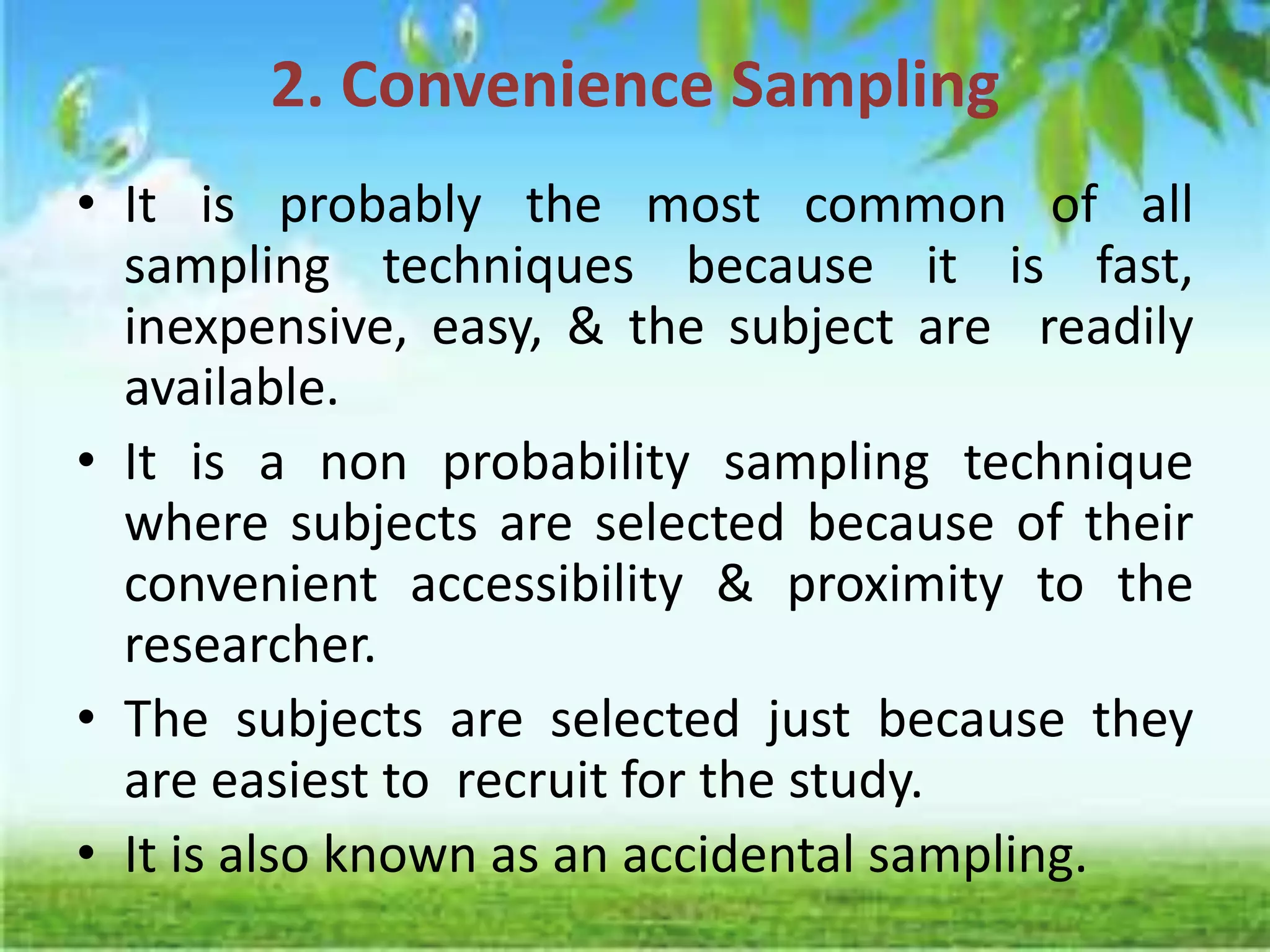 2. Convenience Sampling
• It is probably the most common of all
sampling techniques because it is fast,
inexpensive, easy, & the subject are readily
available.
• It is a non probability sampling technique
where subjects are selected because of their
convenient accessibility & proximity to the
researcher.
• The subjects are selected just because they
are easiest to recruit for the study.
• It is also known as an accidental sampling.
 