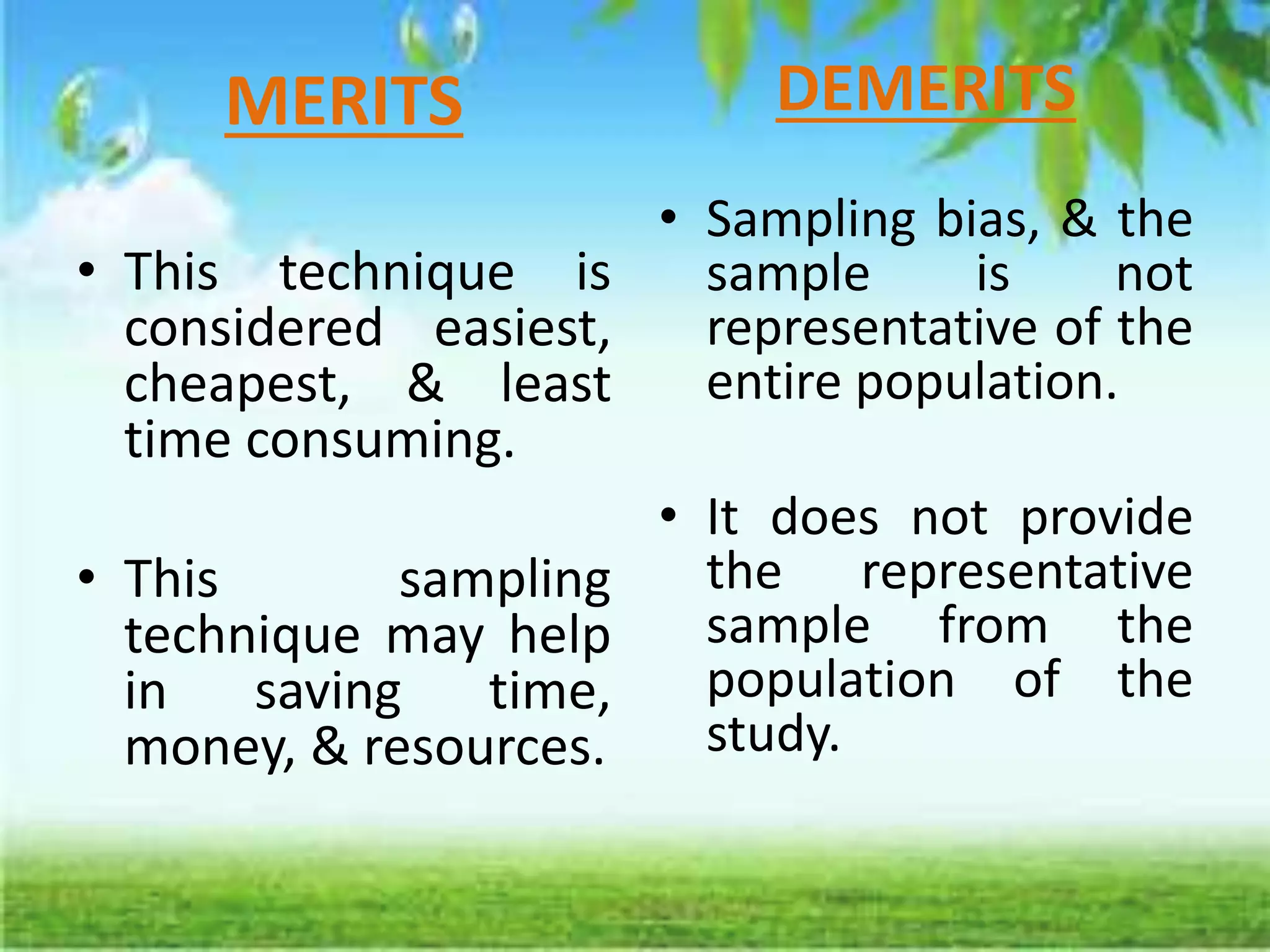 MERITS
• This technique is
considered easiest,
cheapest, & least
time consuming.
• This sampling
technique may help
in saving time,
money, & resources.
DEMERITS
• Sampling bias, & the
sample is not
representative of the
entire population.
• It does not provide
the representative
sample from the
population of the
study.
 