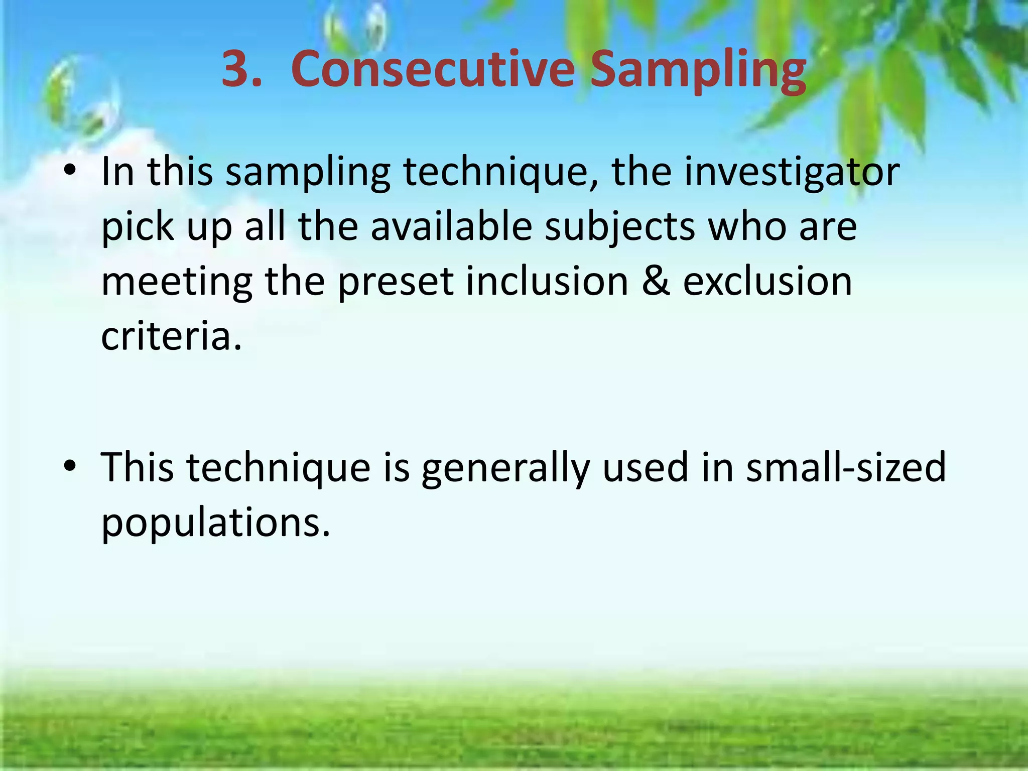 3. Consecutive Sampling
• In this sampling technique, the investigator
pick up all the available subjects who are
meeting the preset inclusion & exclusion
criteria.
• This technique is generally used in small-sized
populations.
 