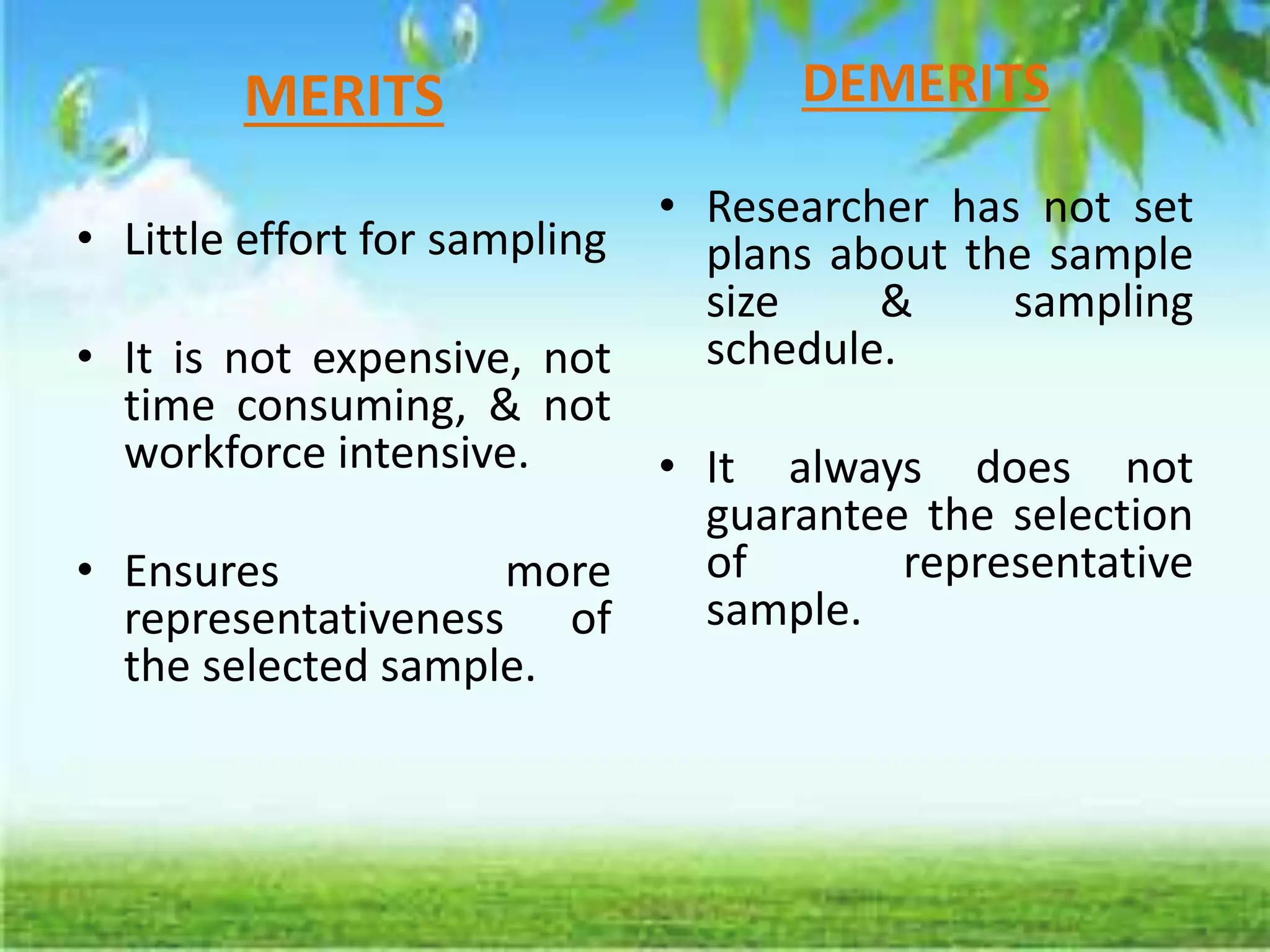 MERITS
• Little effort for sampling
• It is not expensive, not
time consuming, & not
workforce intensive.
• Ensures more
representativeness of
the selected sample.
DEMERITS
• Researcher has not set
plans about the sample
size & sampling
schedule.
• It always does not
guarantee the selection
of representative
sample.
 