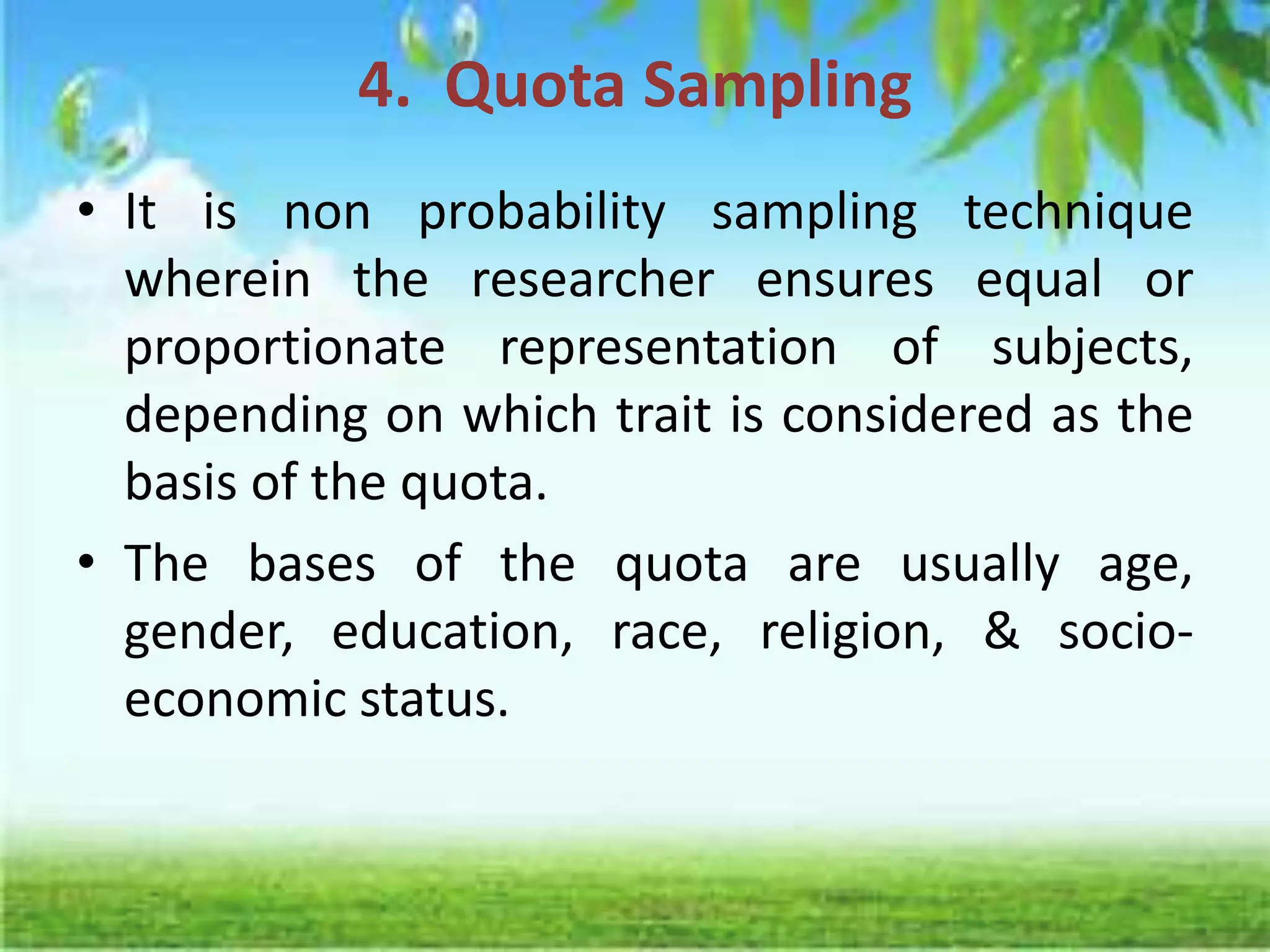 4. Quota Sampling
• It is non probability sampling technique
wherein the researcher ensures equal or
proportionate representation of subjects,
depending on which trait is considered as the
basis of the quota.
• The bases of the quota are usually age,
gender, education, race, religion, & socio-
economic status.
 