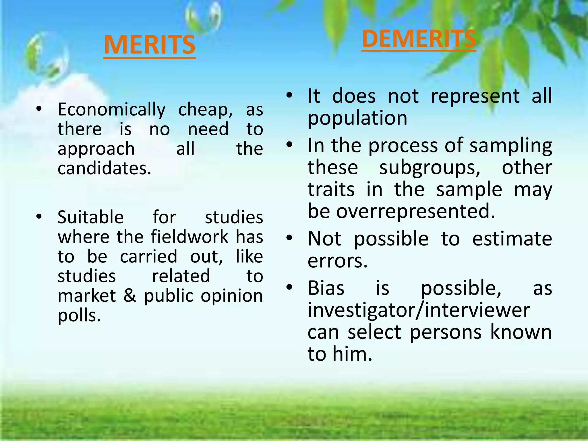 MERITS
• Economically cheap, as
there is no need to
approach all the
candidates.
• Suitable for studies
where the fieldwork has
to be carried out, like
studies related to
market & public opinion
polls.
DEMERITS
• It does not represent all
population
• In the process of sampling
these subgroups, other
traits in the sample may
be overrepresented.
• Not possible to estimate
errors.
• Bias is possible, as
investigator/interviewer
can select persons known
to him.
 