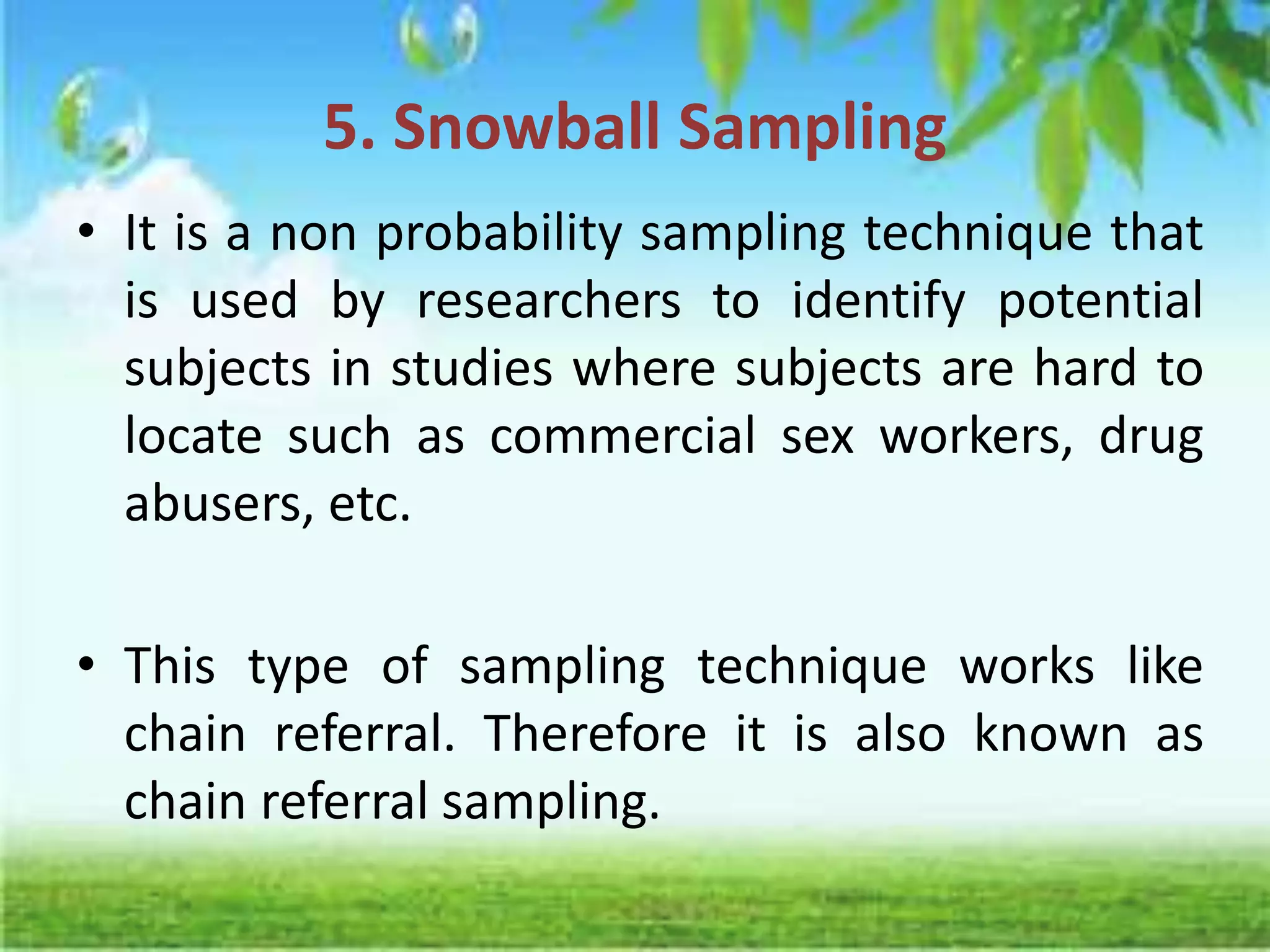5. Snowball Sampling
• It is a non probability sampling technique that
is used by researchers to identify potential
subjects in studies where subjects are hard to
locate such as commercial sex workers, drug
abusers, etc.
• This type of sampling technique works like
chain referral. Therefore it is also known as
chain referral sampling.
 
