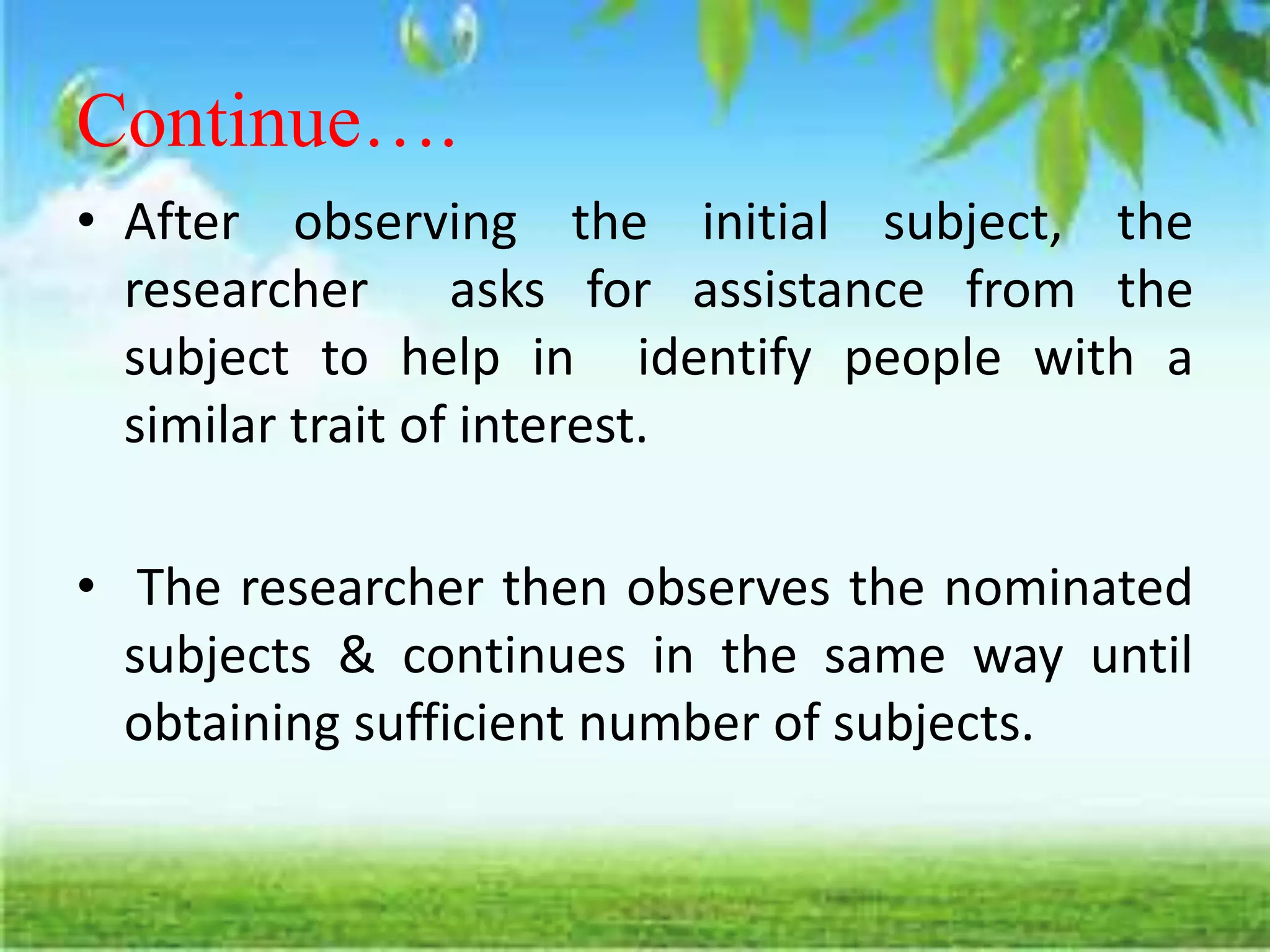 Continue….
• After observing the initial subject, the
researcher asks for assistance from the
subject to help in identify people with a
similar trait of interest.
• The researcher then observes the nominated
subjects & continues in the same way until
obtaining sufficient number of subjects.
 