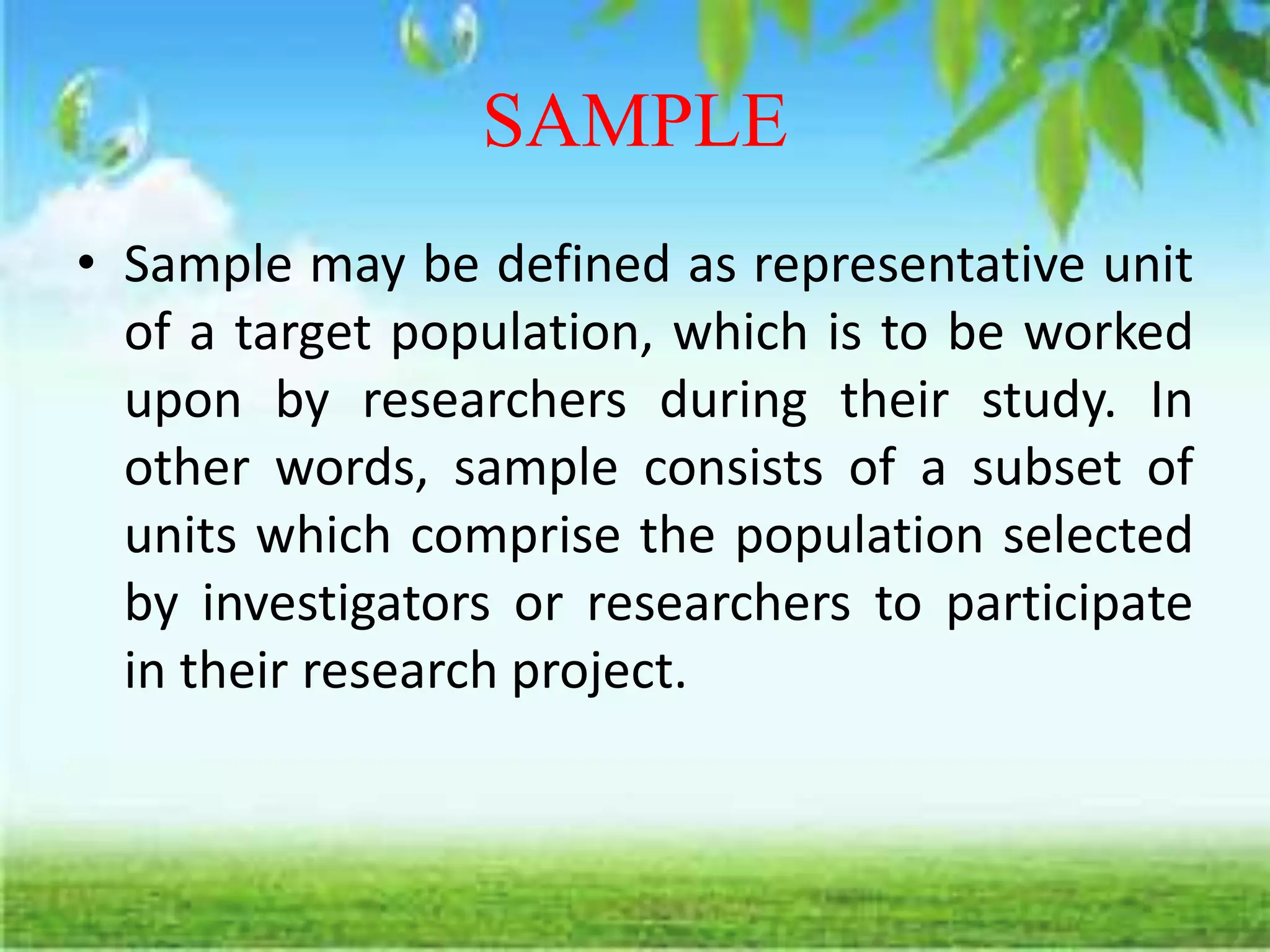 SAMPLE
• Sample may be defined as representative unit
of a target population, which is to be worked
upon by researchers during their study. In
other words, sample consists of a subset of
units which comprise the population selected
by investigators or researchers to participate
in their research project.
 