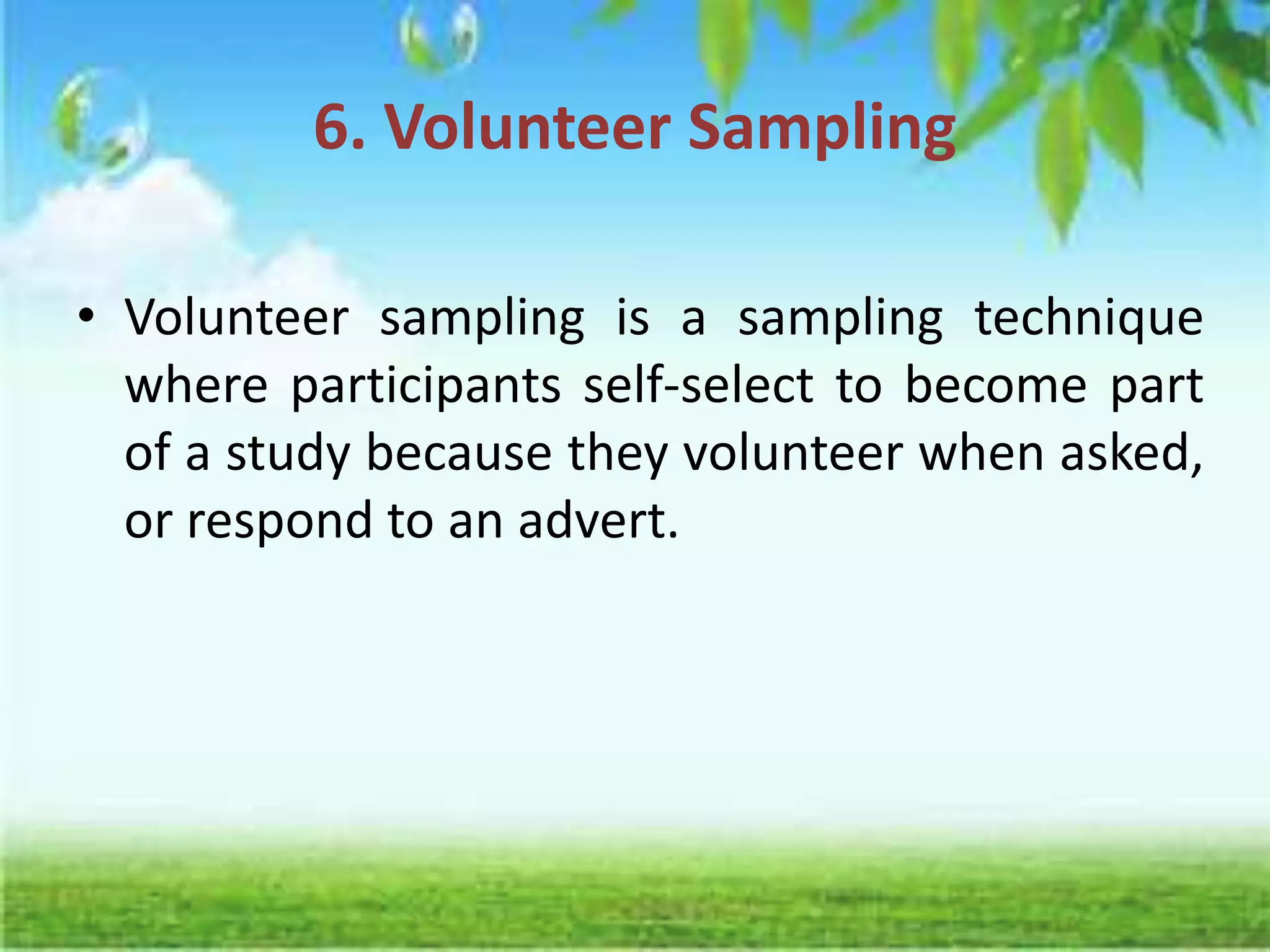 6. Volunteer Sampling
• Volunteer sampling is a sampling technique
where participants self-select to become part
of a study because they volunteer when asked,
or respond to an advert.
 