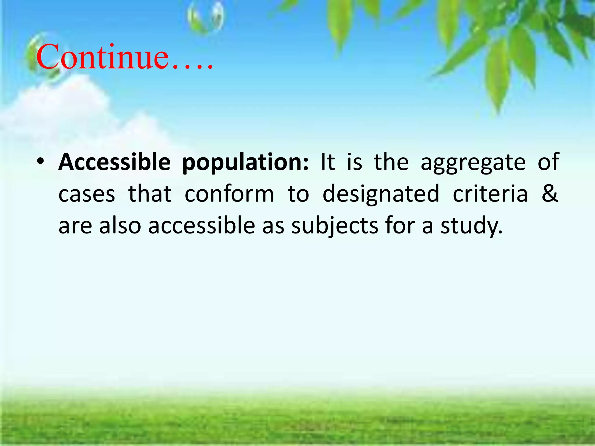 Continue….
• Accessible population: It is the aggregate of
cases that conform to designated criteria &
are also accessible as subjects for a study.
 