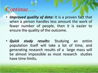 Continue….
• Improved quality of data: It is a proven fact that
when a person handles less amount the work of
fewer number of people, then it is easier to
ensure the quality of the outcome.
• Quick study results: Studying an entire
population itself will take a lot of time, and
generating research results of a large mass will
be almost impossible as most research studies
have time limits.
 