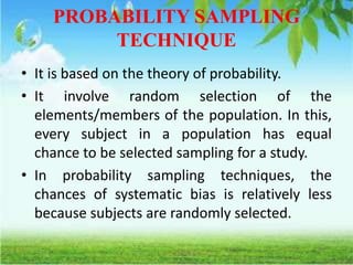 PROBABILITY SAMPLING
TECHNIQUE
• It is based on the theory of probability.
• It involve random selection of the
elements/members of the population. In this,
every subject in a population has equal
chance to be selected sampling for a study.
• In probability sampling techniques, the
chances of systematic bias is relatively less
because subjects are randomly selected.
 