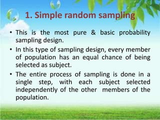1. Simple random sampling
• This is the most pure & basic probability
sampling design.
• In this type of sampling design, every member
of population has an equal chance of being
selected as subject.
• The entire process of sampling is done in a
single step, with each subject selected
independently of the other members of the
population.
 