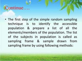 Continue….
• The first step of the simple random sampling
technique is to identify the accessible
population & prepare a list of all the
elements/members of the population. The list
of the subjects in population is called as
sampling frame & sample drawn from
sampling frame by using following methods:
 