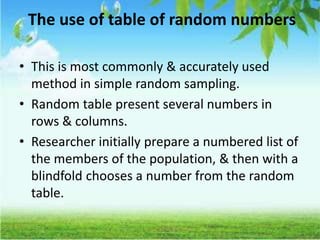The use of table of random numbers
• This is most commonly & accurately used
method in simple random sampling.
• Random table present several numbers in
rows & columns.
• Researcher initially prepare a numbered list of
the members of the population, & then with a
blindfold chooses a number from the random
table.
 