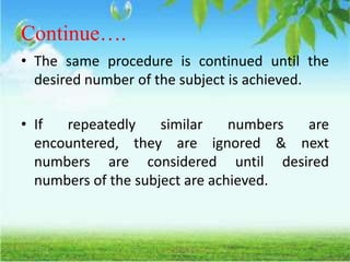 Continue….
• The same procedure is continued until the
desired number of the subject is achieved.
• If repeatedly similar numbers are
encountered, they are ignored & next
numbers are considered until desired
numbers of the subject are achieved.
 