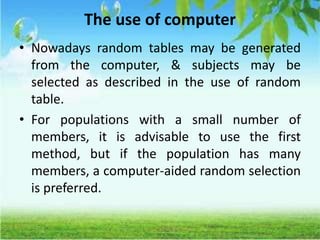 The use of computer
• Nowadays random tables may be generated
from the computer, & subjects may be
selected as described in the use of random
table.
• For populations with a small number of
members, it is advisable to use the first
method, but if the population has many
members, a computer-aided random selection
is preferred.
 
