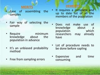 MERITS
• Ease of assembling the
samples
• Fair way of selecting the
sample
• Require minimum
knowledge about the
population in advance
• It’s an unbiased probability
method
• Free from sampling errors
DEMERITS
• It requires a complete and
up to date list of all the
members of the population
• Does not make use of
knowledge about a
population which
researchers may already
have
• Lot of procedure needs to
be done before sapling
• Expensive and time
consuming
 