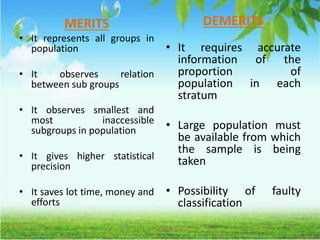 MERITS
• It represents all groups in
population
• It observes relation
between sub groups
• It observes smallest and
most inaccessible
subgroups in population
• It gives higher statistical
precision
• It saves lot time, money and
efforts
DEMERITS
• It requires accurate
information of the
proportion of
population in each
stratum
• Large population must
be available from which
the sample is being
taken
• Possibility of faulty
classification
 