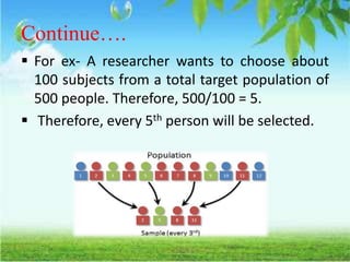 Continue….
 For ex- A researcher wants to choose about
100 subjects from a total target population of
500 people. Therefore, 500/100 = 5.
 Therefore, every 5th person will be selected.
 