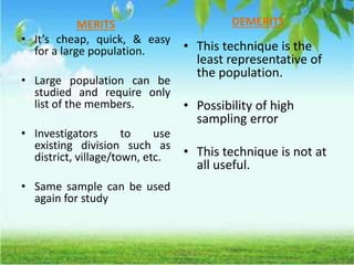 MERITS
• It’s cheap, quick, & easy
for a large population.
• Large population can be
studied and require only
list of the members.
• Investigators to use
existing division such as
district, village/town, etc.
• Same sample can be used
again for study
DEMERITS
• This technique is the
least representative of
the population.
• Possibility of high
sampling error
• This technique is not at
all useful.
 
