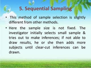 5. Sequential Sampling
• This method of sample selection is slightly
different from other methods.
• Here the sample size is not fixed. The
investigator initially selects small sample &
tries out to make inferences; if not able to
draw results, he or she then adds more
subjects until clear-cut inferences can be
drawn.
 