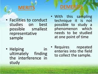 MERITS
• Facilities to conduct
studies on best
possible smallest
representative
sample
• Helping in
ultimately finding
the interference in
study
DEMERITS
• With this sampling
technique it is not
possible to study a
phenomenon which
needs to be studied
at one point of time
• Requires repeated
enteries into the field
to collect the sample.
 