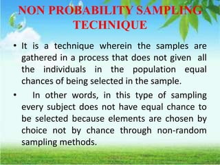 NON PROBABILITY SAMPLING
TECHNIQUE
• It is a technique wherein the samples are
gathered in a process that does not given all
the individuals in the population equal
chances of being selected in the sample.
• In other words, in this type of sampling
every subject does not have equal chance to
be selected because elements are chosen by
choice not by chance through non-random
sampling methods.
 