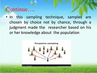 Continue….
• In this sampling technique, samples are
chosen by choice not by chance, through a
judgment made the researcher based on his
or her knowledge about the population
 