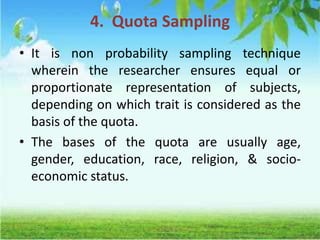 4. Quota Sampling
• It is non probability sampling technique
wherein the researcher ensures equal or
proportionate representation of subjects,
depending on which trait is considered as the
basis of the quota.
• The bases of the quota are usually age,
gender, education, race, religion, & socio-
economic status.
 